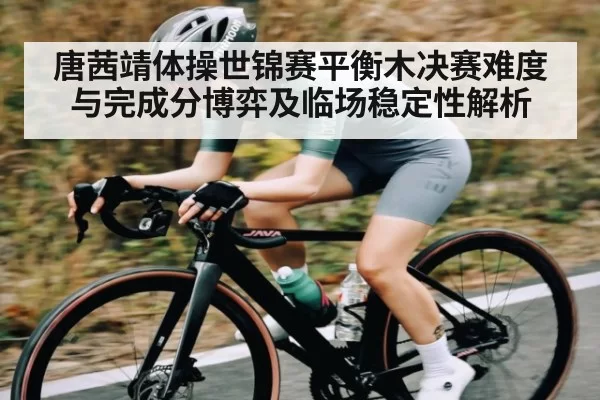 唐茜靖体操世锦赛平衡木决赛难度与完成分博弈及临场稳定性解析