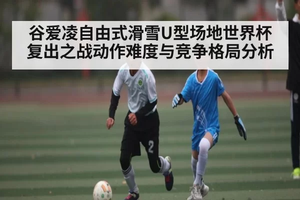 谷爱凌自由式滑雪U型场地世界杯复出之战动作难度与竞争格局分析
