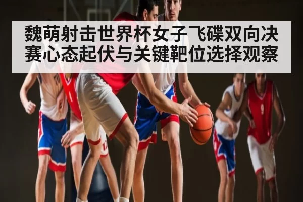 魏萌射击世界杯女子飞碟双向决赛心态起伏与关键靶位选择观察